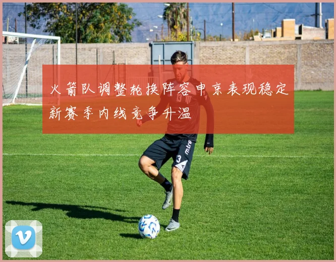 火箭队调整轮换阵容申京表现稳定新赛季内线竞争升温