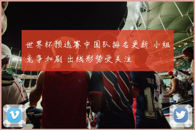 世界杯预选赛中国队排名更新 小组竞争加剧 出线形势受关注