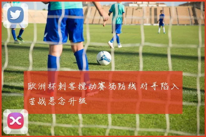 欧洲杯刺客搅动赛场防线 对手陷入苦战悬念升级