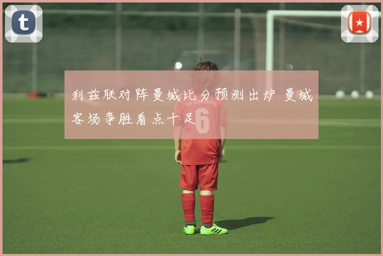 利兹联对阵曼城比分预测出炉 曼城客场争胜看点十足