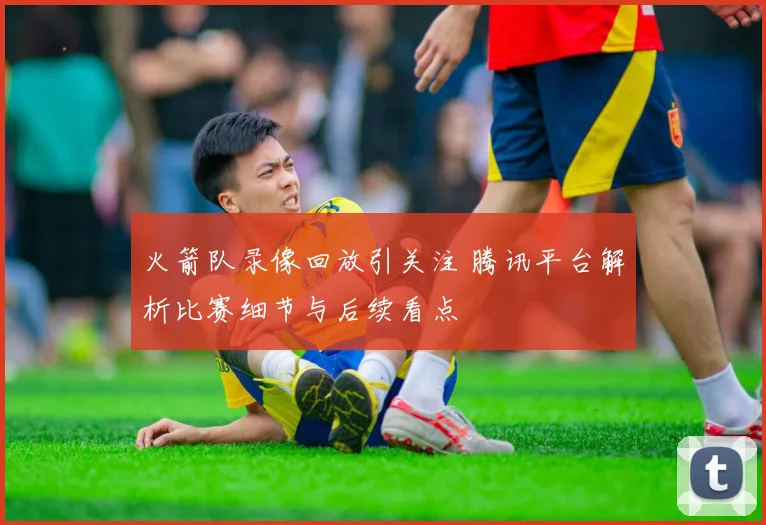 火箭队录像回放引关注 腾讯平台解析比赛细节与后续看点