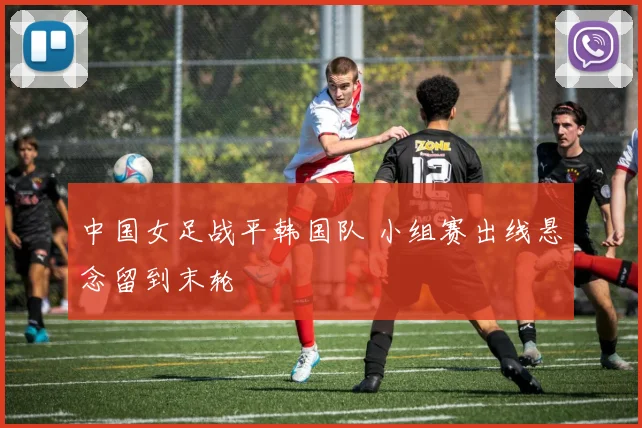 中国女足战平韩国队 小组赛出线悬念留到末轮