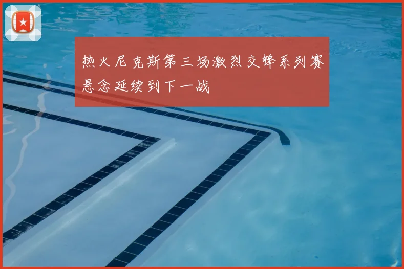 热火尼克斯第三场激烈交锋系列赛悬念延续到下一战