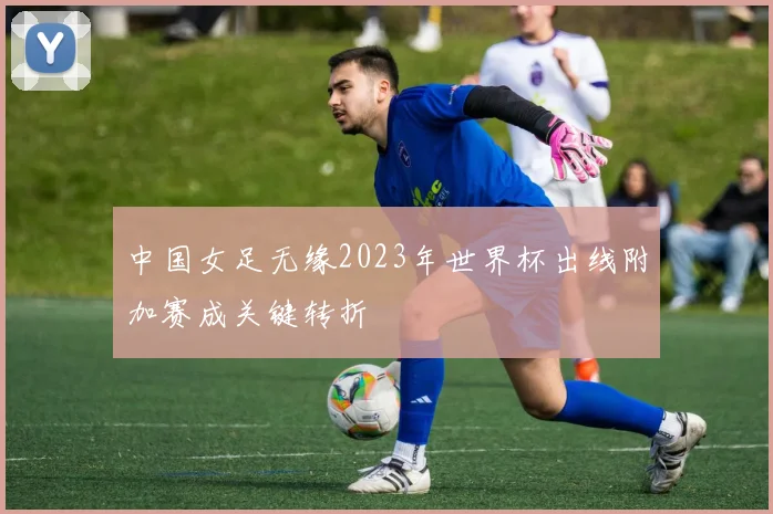 中国女足无缘2023年世界杯出线附加赛成关键转折