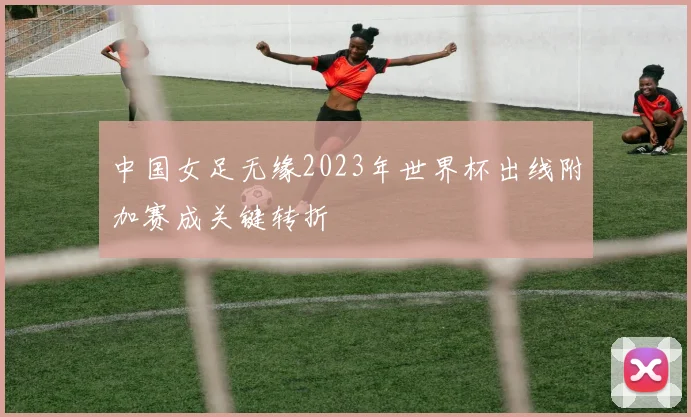 中国女足无缘2023年世界杯出线附加赛成关键转折