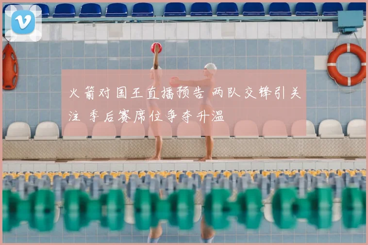 火箭对国王直播预告 两队交锋引关注 季后赛席位争夺升温