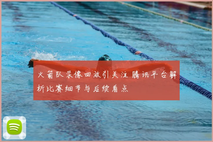 火箭队录像回放引关注 腾讯平台解析比赛细节与后续看点