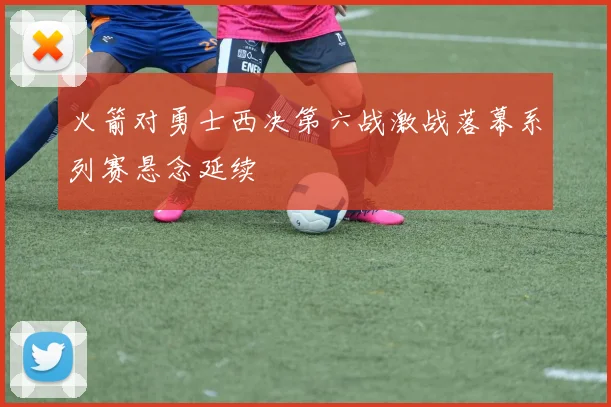 火箭对勇士西决第六战激战落幕系列赛悬念延续