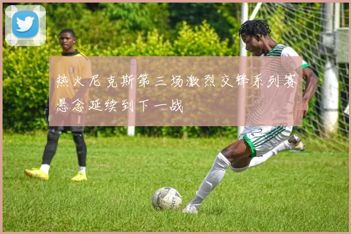 热火尼克斯第三场激烈交锋系列赛悬念延续到下一战