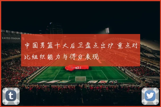 中国男篮十大后卫盘点出炉 重点对比组织能力与得分表现