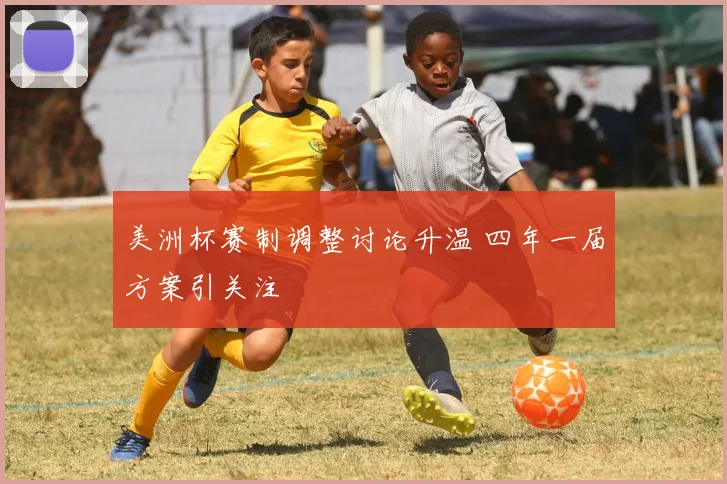 美洲杯赛制调整讨论升温 四年一届方案引关注