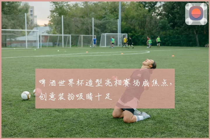 啤酒世界杯造型亮相赛场成焦点，创意装扮吸睛十足