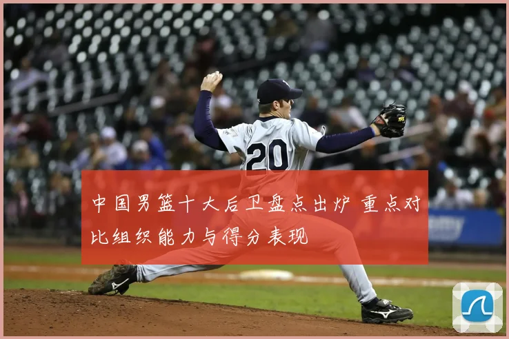 中国男篮十大后卫盘点出炉 重点对比组织能力与得分表现