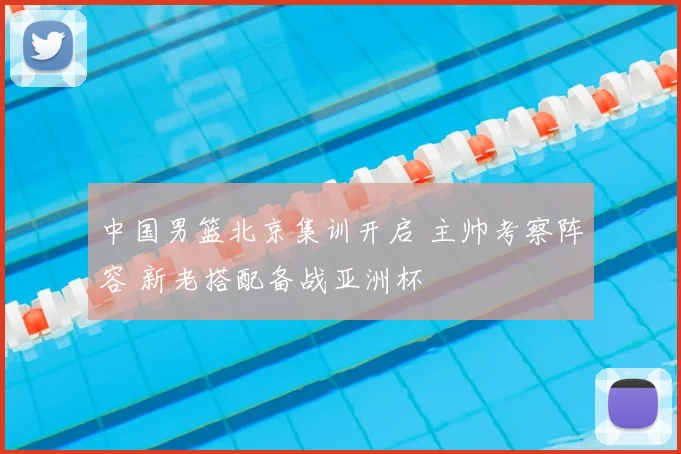 中国男篮北京集训开启 主帅考察阵容 新老搭配备战亚洲杯